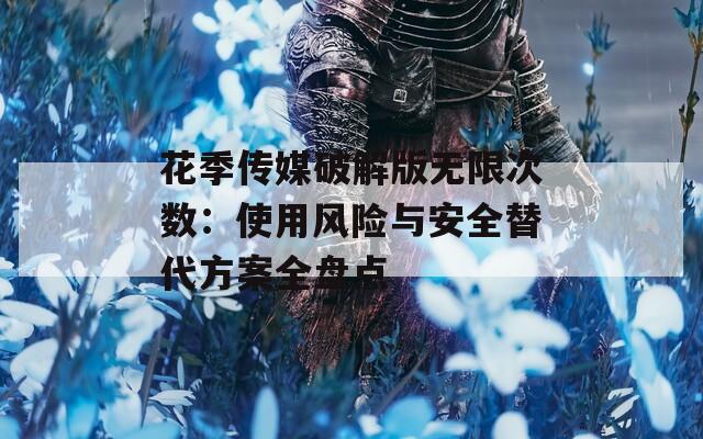 花季传媒破解版无限次数：使用风险与安全替代方案全盘点