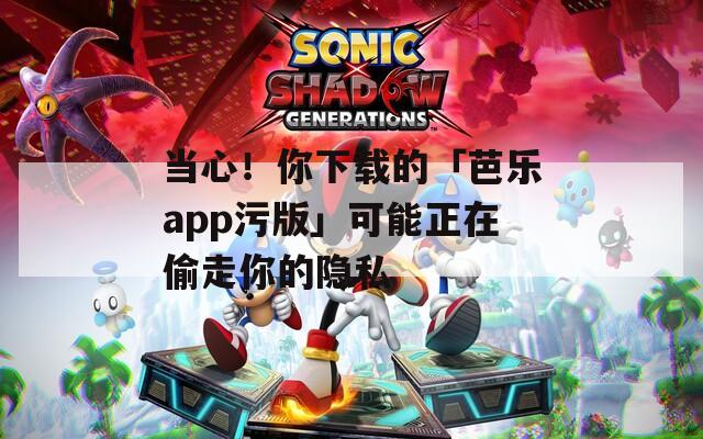当心！你下载的「芭乐app污版」可能正在偷走你的隐私