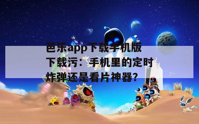芭乐app下载手机版下载污：手机里的定时炸弹还是看片神器？