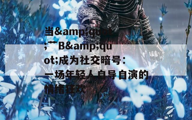 当&amp;quot;艹B&amp;quot;成为社交暗号：一场年轻人自导自演的情绪狂欢
