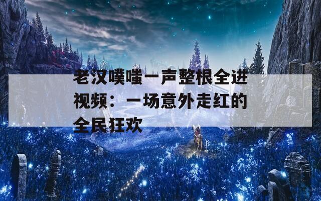 老汉噗嗤一声整根全进视频：一场意外走红的全民狂欢