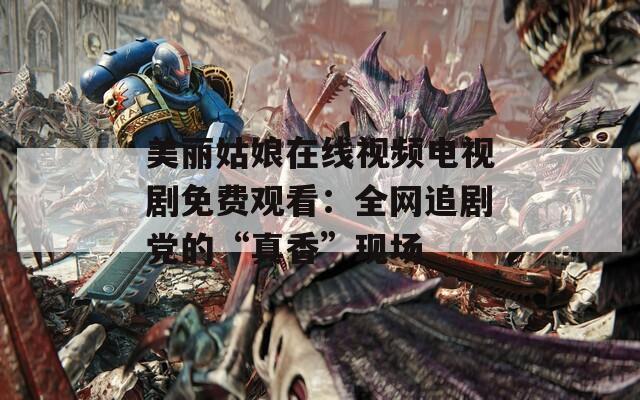 美丽姑娘在线视频电视剧免费观看：全网追剧党的“真香”现场