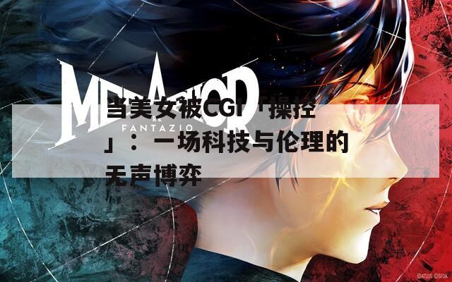 当美女被CGI「操控」：一场科技与伦理的无声博弈