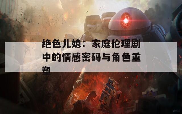 绝色儿媳：家庭伦理剧中的情感密码与角色重塑