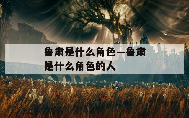 鲁肃是什么角色—鲁肃是什么角色的人