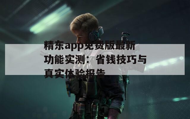 精东app免费版最新功能实测：省钱技巧与真实体验报告