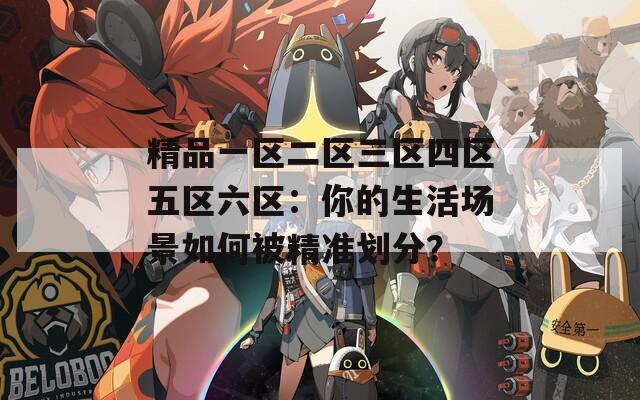 精品一区二区三区四区五区六区：你的生活场景如何被精准划分？