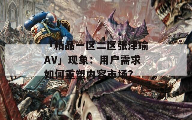 「精品一区二区张津瑜AV」现象：用户需求如何重塑内容市场？
