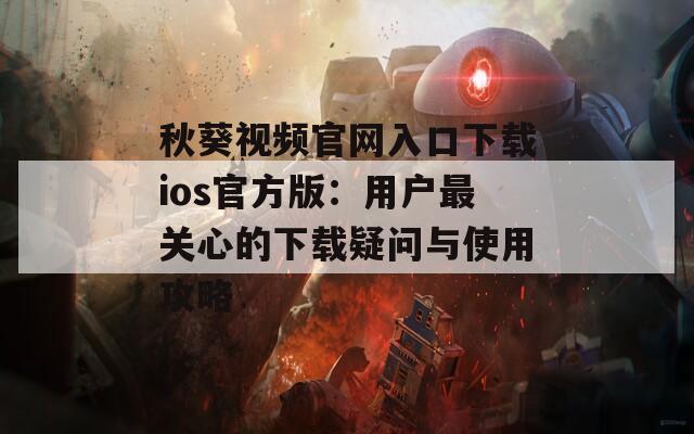秋葵视频官网入口下载ios官方版：用户最关心的下载疑问与使用攻略