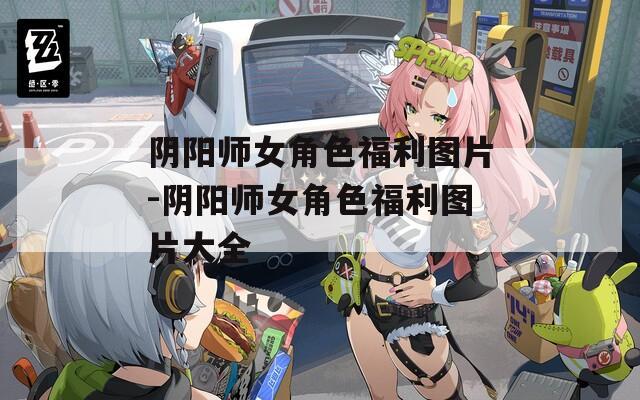 阴阳师女角色福利图片-阴阳师女角色福利图片大全