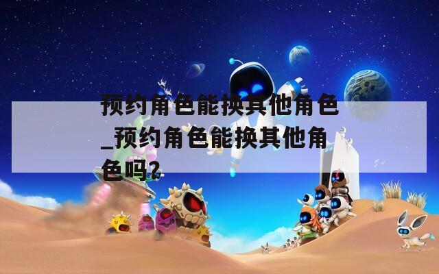 预约角色能换其他角色_预约角色能换其他角色吗？