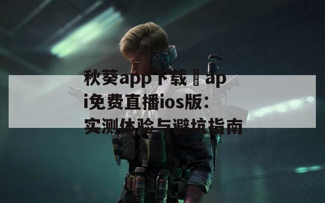 秋葵app下载汅api免费直播ios版：实测体验与避坑指南