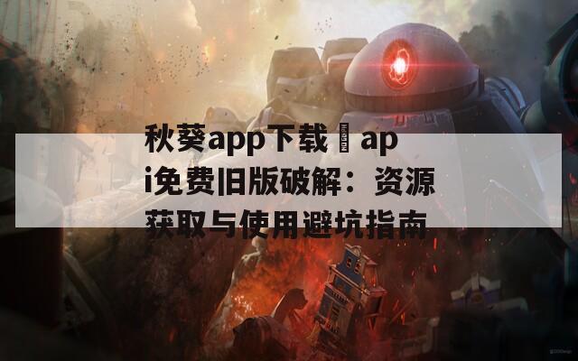 秋葵app下载汅api免费旧版破解：资源获取与使用避坑指南