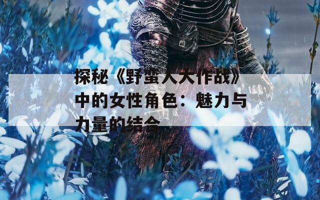探秘《野蛮人大作战》中的女性角色：魅力与力量的结合
