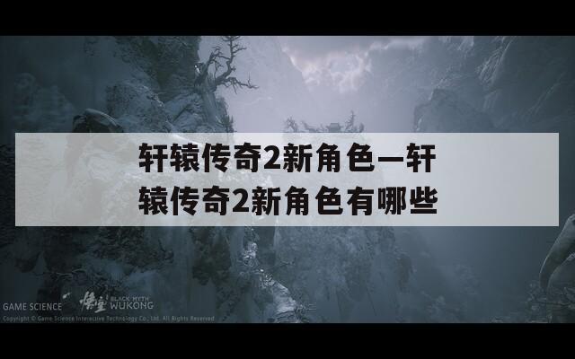 轩辕传奇2新角色—轩辕传奇2新角色有哪些