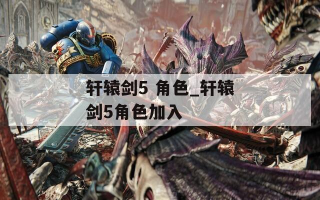 轩辕剑5 角色_轩辕剑5角色加入