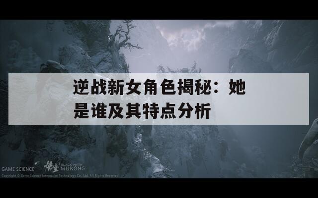 逆战新女角色揭秘：她是谁及其特点分析