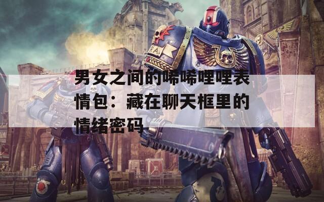 男女之间的唏唏哩哩表情包：藏在聊天框里的情绪密码