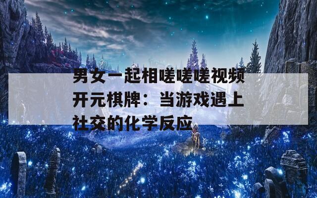 男女一起相嗟嗟嗟视频开元棋牌：当游戏遇上社交的化学反应
