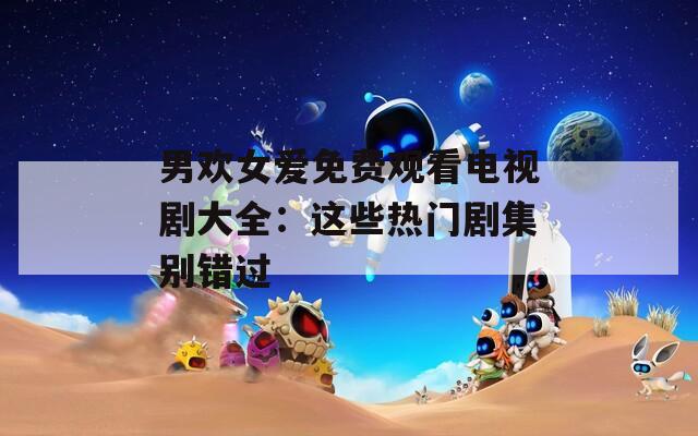 男欢女爱免费观看电视剧大全：这些热门剧集别错过