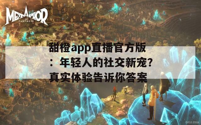 甜橙app直播官方版：年轻人的社交新宠？真实体验告诉你答案