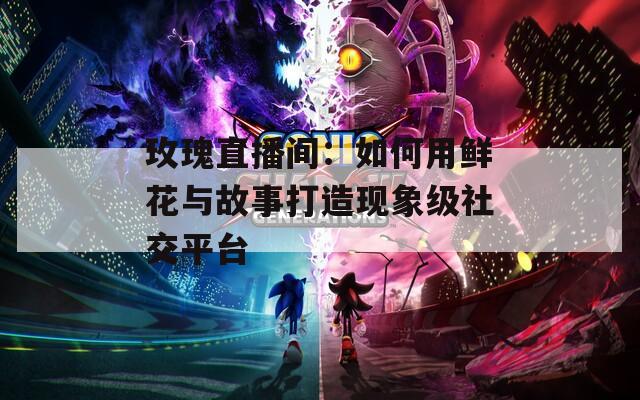 玫瑰直播间：如何用鲜花与故事打造现象级社交平台