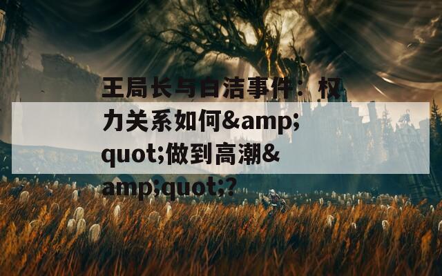 王局长与白洁事件：权力关系如何&amp;quot;做到高潮&amp;quot;？