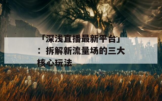 「深浅直播最新平台」：拆解新流量场的三大核心玩法