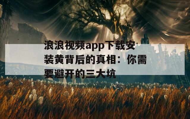 浪浪视频app下载安装黄背后的真相：你需要避开的三大坑