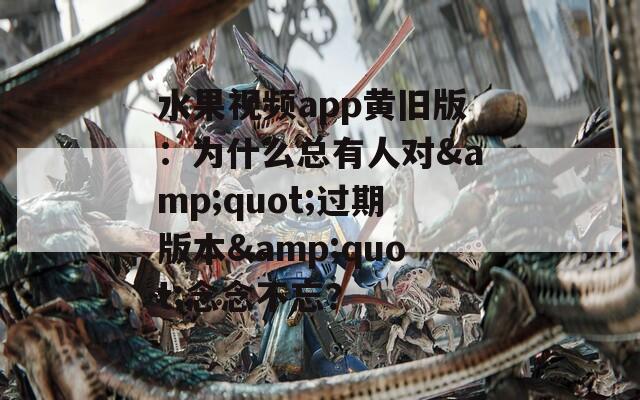 水果视频app黄旧版：为什么总有人对&amp;quot;过期版本&amp;quot;念念不忘？