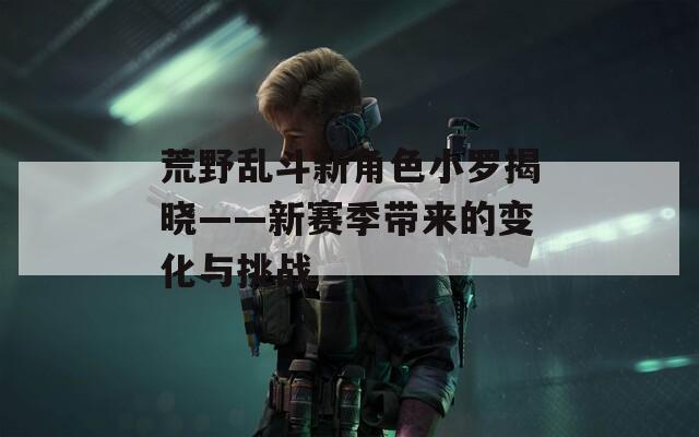 荒野乱斗新角色小罗揭晓——新赛季带来的变化与挑战