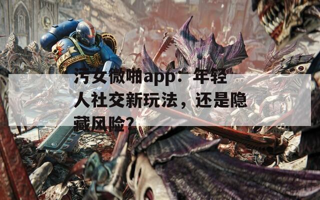 污女微啪app：年轻人社交新玩法，还是隐藏风险？