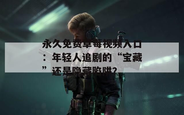 永久免费草莓视频入口：年轻人追剧的“宝藏”还是隐藏陷阱？