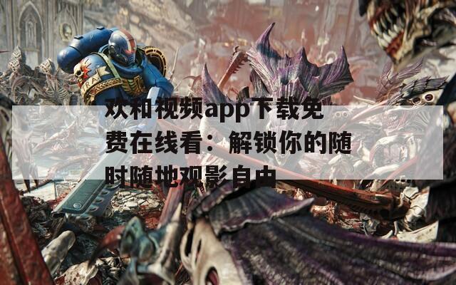 欢和视频app下载免费在线看：解锁你的随时随地观影自由