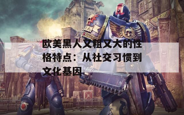 欧美黑人又粗又大的性格特点：从社交习惯到文化基因