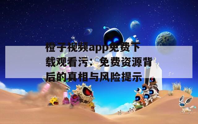 橙子视频app免费下载观看污：免费资源背后的真相与风险提示