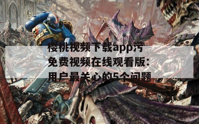 樱桃视频下载app污免费视频在线观看版：用户最关心的5个问题