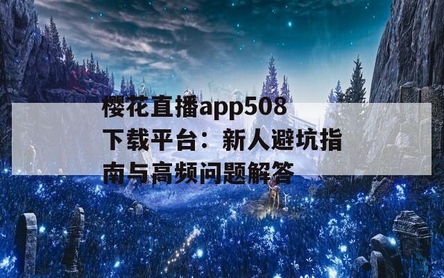 樱花直播app508下载平台：新人避坑指南与高频问题解答