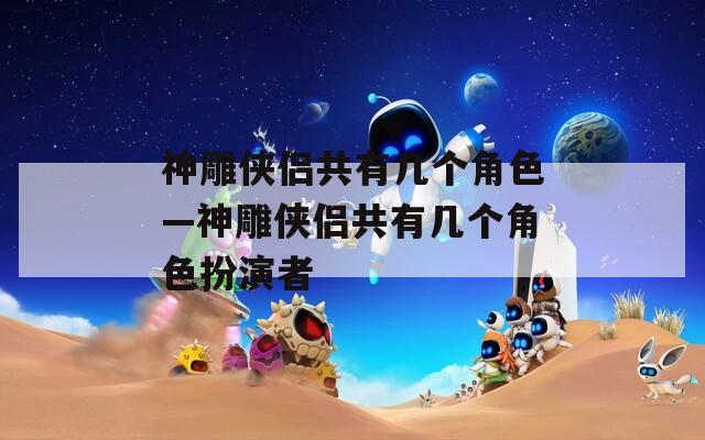 神雕侠侣共有几个角色—神雕侠侣共有几个角色扮演者