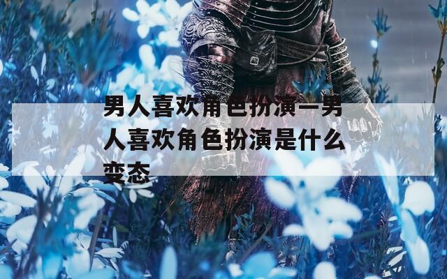 男人喜欢角色扮演—男人喜欢角色扮演是什么变态