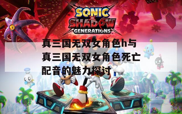 真三国无双女角色h与真三国无双女角色死亡配音的魅力探讨