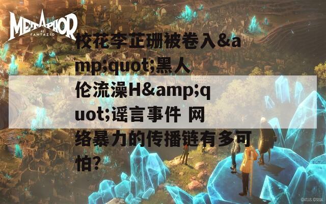 校花李芷珊被卷入&amp;quot;黑人伦流澡H&amp;quot;谣言事件 网络暴力的传播链有多可怕？