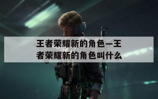 王者荣耀新的角色—王者荣耀新的角色叫什么
