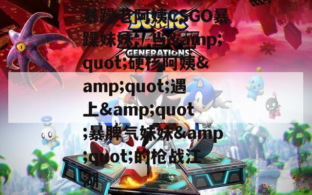 暴躁老阿姨CSGO暴躁妹妹：当&amp;quot;硬核阿姨&amp;quot;遇上&amp;quot;暴脾气妹妹&amp;quot;的枪战江湖