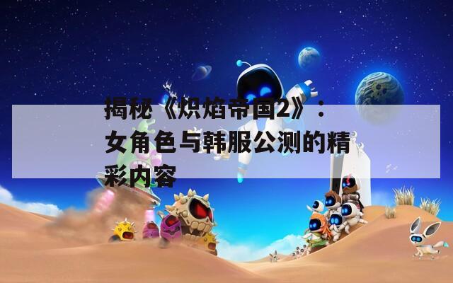 揭秘《炽焰帝国2》：女角色与韩服公测的精彩内容