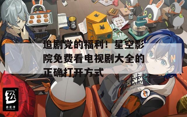 追剧党的福利！星空影院免费看电视剧大全的正确打开方式