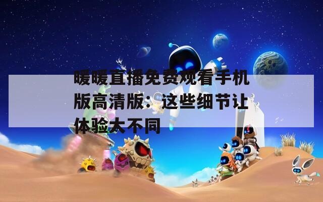 暖暖直播免费观看手机版高清版：这些细节让体验大不同