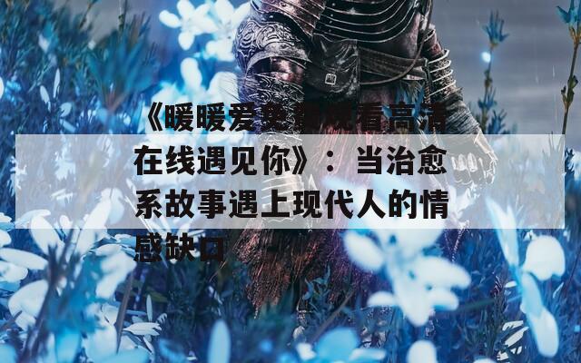 《暖暖爱免费观看高清在线遇见你》：当治愈系故事遇上现代人的情感缺口  第1张