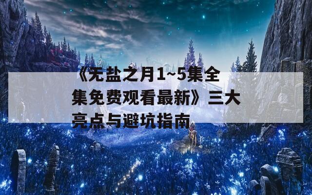 《无盐之月1～5集全集免费观看最新》三大亮点与避坑指南
