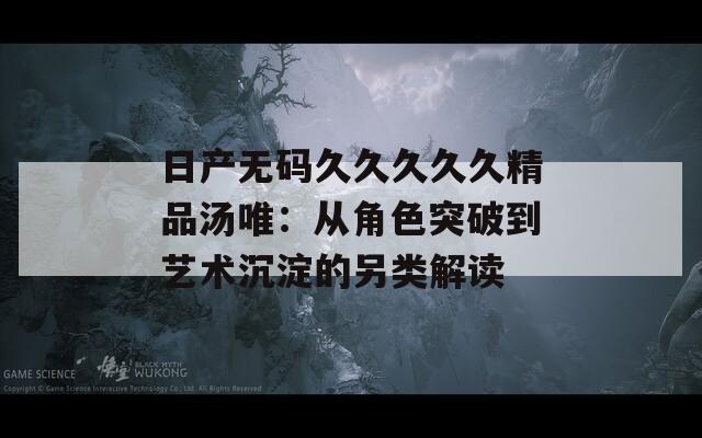 日产无码久久久久久精品汤唯：从角色突破到艺术沉淀的另类解读